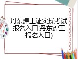 丹东焊工证实操考试报名入口(丹东焊工报名入口)