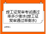 焊工证复审考试通过率多少衡水(焊工证复审通过率衡水)