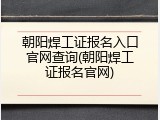 朝阳焊工证报名入口官网查询(朝阳焊工证报名官网)