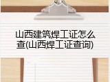 山西建筑焊工证怎么查(山西焊工证查询)
