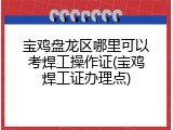 宝鸡盘龙区哪里可以考焊工操作证(宝鸡焊工证办理点)