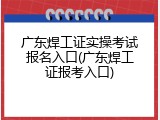 广东焊工证实操考试报名入口(广东焊工证报考入口)