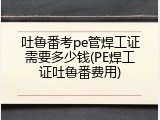 吐鲁番考pe管焊工证需要多少钱(PE焊工证吐鲁番费用)