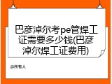 巴彦淖尔考pe管焊工证需要多少钱(巴彦淖尔焊工证费用)