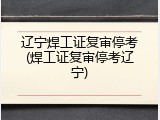 辽宁焊工证复审停考(焊工证复审停考辽宁)