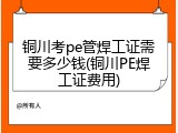铜川考pe管焊工证需要多少钱(铜川PE焊工证费用)