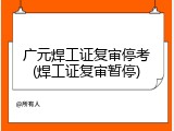 广元焊工证复审停考(焊工证复审暂停)