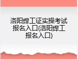 洛阳焊工证实操考试报名入口(洛阳焊工报名入口)