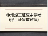 徐州焊工证复审停考(焊工证复审暂停)