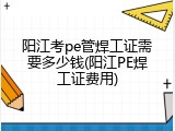 阳江考pe管焊工证需要多少钱(阳江PE焊工证费用)