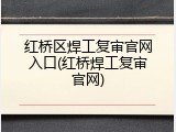 红桥区焊工复审官网入口(红桥焊工复审官网)