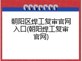 朝阳区焊工复审官网入口(朝阳焊工复审官网)