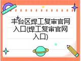 丰台区焊工复审官网入口(焊工复审官网入口)