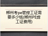 郴州考pe管焊工证需要多少钱(郴州PE焊工证费用)