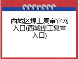 西城区焊工复审官网入口(西城焊工复审入口)