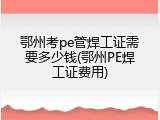 鄂州考pe管焊工证需要多少钱(鄂州PE焊工证费用)