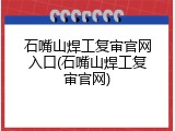 石嘴山焊工复审官网入口(石嘴山焊工复审官网)