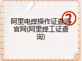 阿里电焊操作证查询官网(阿里焊工证查询)