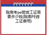 陇南考pe管焊工证需要多少钱(陇南PE焊工证费用)
