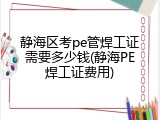 静海区考pe管焊工证需要多少钱(静海PE焊工证费用)