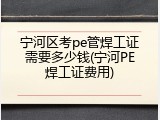 宁河区考pe管焊工证需要多少钱(宁河PE焊工证费用)
