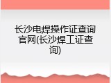 长沙电焊操作证查询官网(长沙焊工证查询)