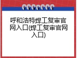 呼和浩特焊工复审官网入口(焊工复审官网入口)