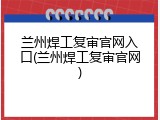 兰州焊工复审官网入口(兰州焊工复审官网)