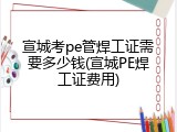宣城考pe管焊工证需要多少钱(宣城PE焊工证费用)