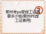 衢州考pe管焊工证需要多少钱(衢州PE焊工证费用)