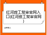 红河焊工复审官网入口(红河焊工复审官网)