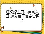 遵义焊工复审官网入口(遵义焊工复审官网)