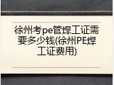 徐州考pe管焊工证需要多少钱(徐州PE焊工证费用)