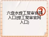六盘水焊工复审官网入口(焊工复审官网入口)