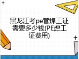 黑龙江考pe管焊工证需要多少钱(PE焊工证费用)