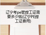 辽宁考pe管焊工证需要多少钱(辽宁PE焊工证费用)