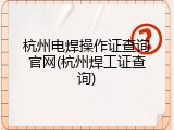杭州电焊操作证查询官网(杭州焊工证查询)