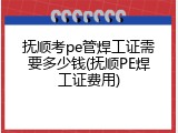 抚顺考pe管焊工证需要多少钱(抚顺PE焊工证费用)