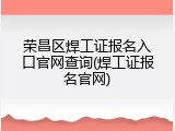 荣昌区焊工证报名入口官网查询(焊工证报名官网)