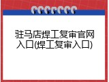 驻马店焊工复审官网入口(焊工复审入口)