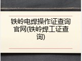 铁岭电焊操作证查询官网(铁岭焊工证查询)