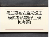 乌兰察布安监局焊工模拟考试题(焊工模拟考题)