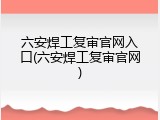 六安焊工复审官网入口(六安焊工复审官网)