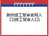 滁州焊工复审官网入口(焊工复审入口)