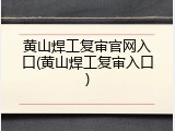 黄山焊工复审官网入口(黄山焊工复审入口)