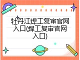 牡丹江焊工复审官网入口(焊工复审官网入口)