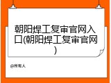 朝阳焊工复审官网入口(朝阳焊工复审官网)