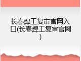 长春焊工复审官网入口(长春焊工复审官网)