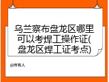 乌兰察布盘龙区哪里可以考焊工操作证(盘龙区焊工证考点)