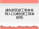 浦东新区焊工复审官网入口(浦东焊工复审官网)